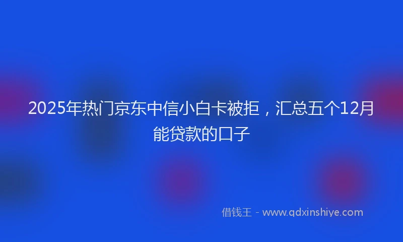 2025年热门京东中信小白卡被拒，汇总五个12月能贷款的口子