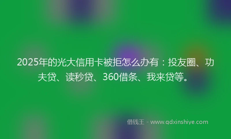 2025年的光大信用卡被拒怎么办有：投友圈、功夫贷、读秒贷、360借条、我来贷等。