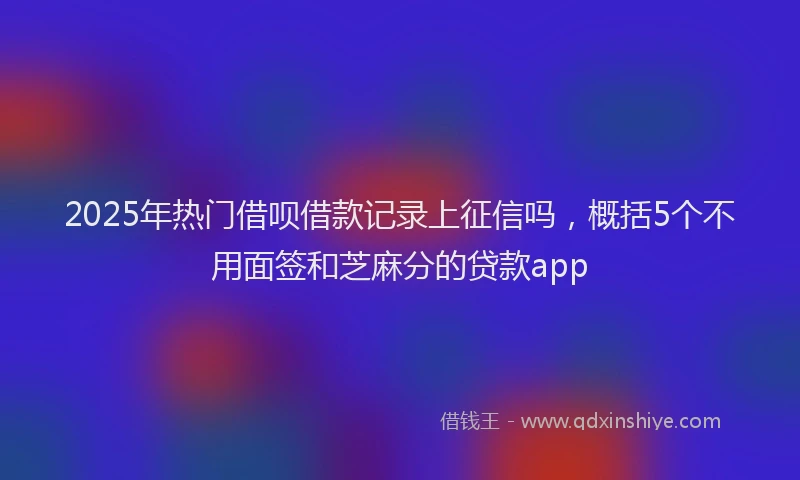 2025年热门借呗借款记录上征信吗，概括5个不用面签和芝麻分的贷款app