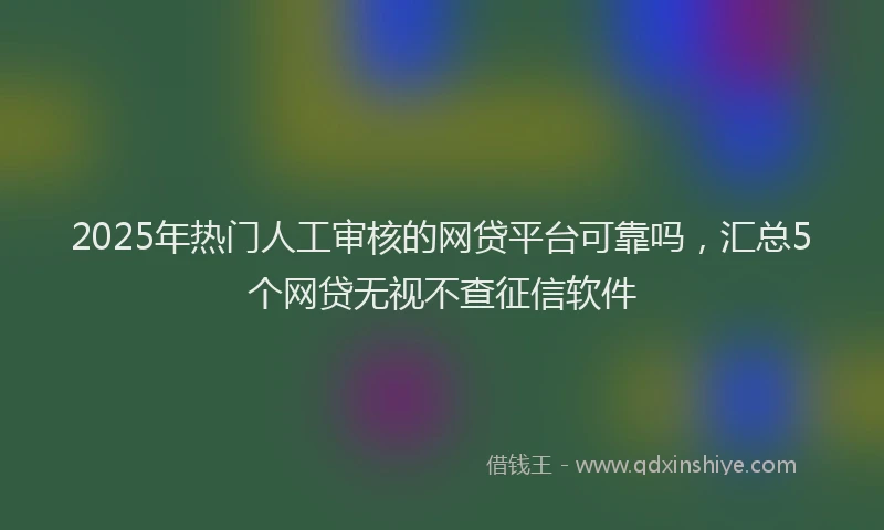 2025年热门人工审核的网贷平台可靠吗，汇总5个网贷无视不查征信软件