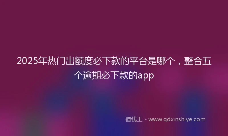 2025年热门出额度必下款的平台是哪个，整合五个逾期必下款的app