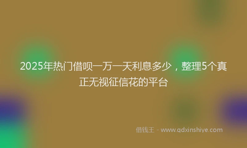 2025年热门借呗一万一天利息多少，整理5个真正无视征信花的平台