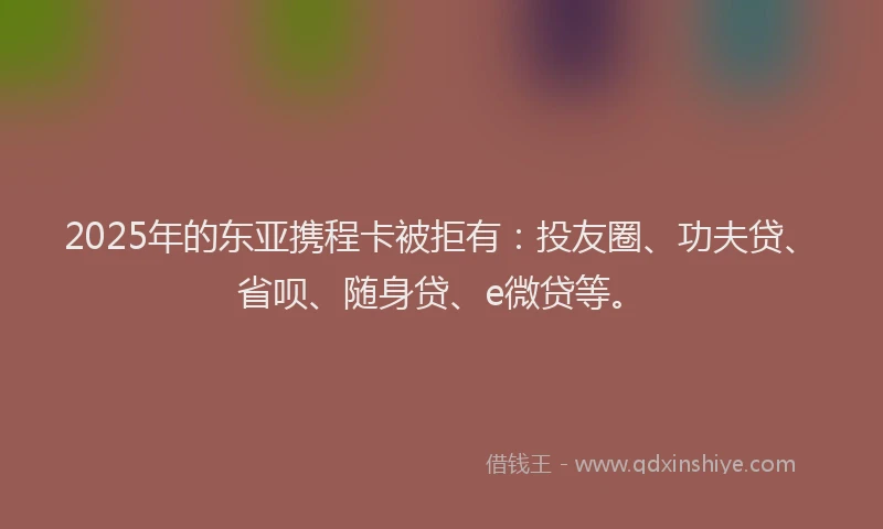2025年的东亚携程卡被拒有：投友圈、功夫贷、省呗、随身贷、e微贷等。