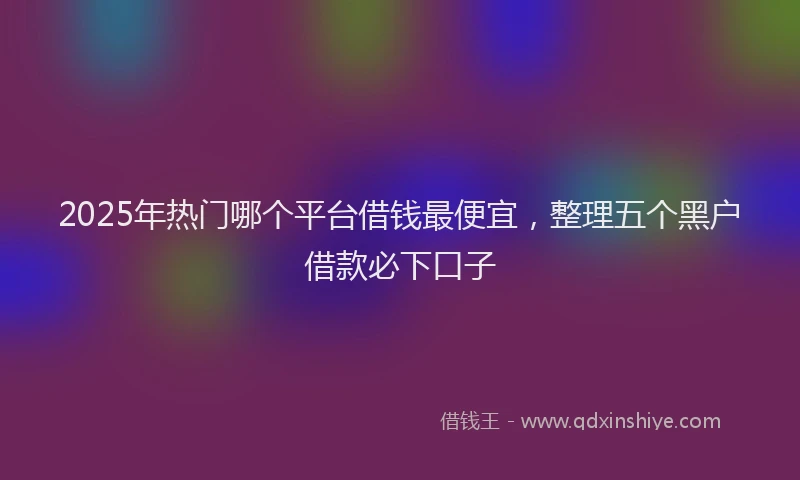 2025年热门哪个平台借钱最便宜，整理五个黑户借款必下口子