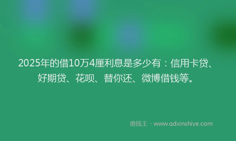 2025年的借10万4厘利息是多少有：信用卡贷、好期贷、花呗、替你还、微博借钱等。