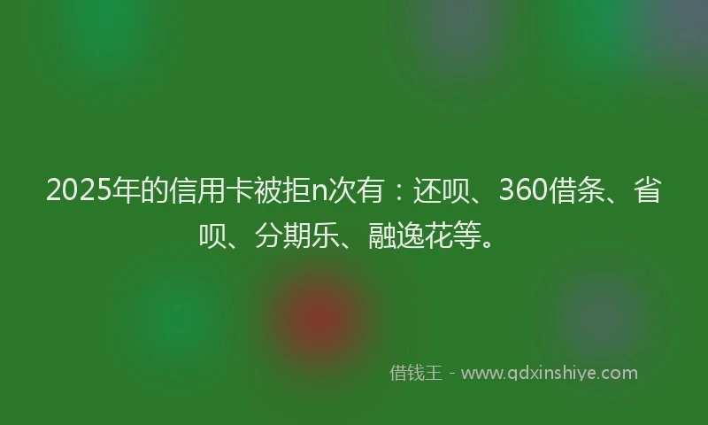 2025年的信用卡被拒n次有：还呗、360借条、省呗、分期乐、融逸花等。