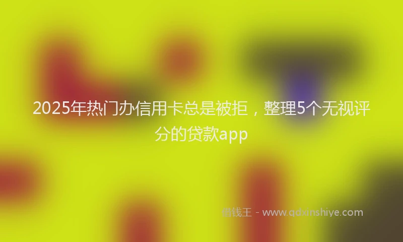 2025年热门办信用卡总是被拒，整理5个无视评分的贷款app