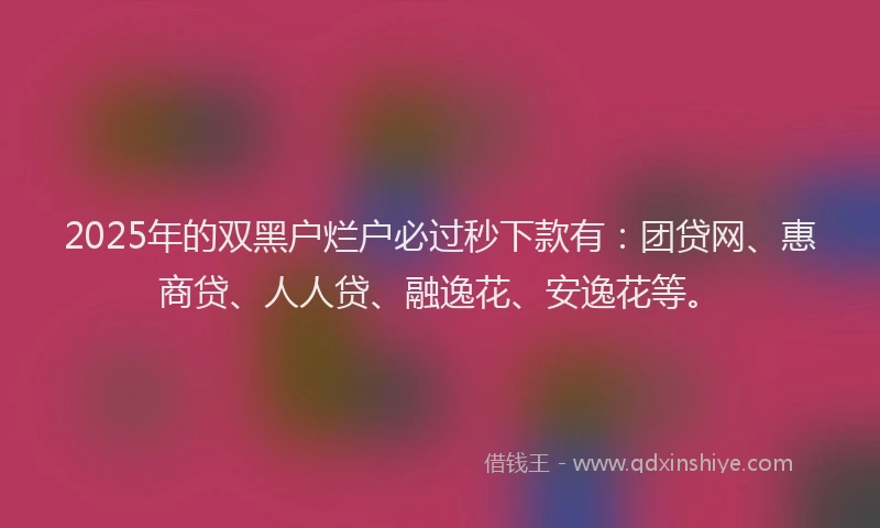 2025年的双黑户烂户必过秒下款有：团贷网、惠商贷、人人贷、融逸花、安逸花等。