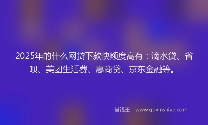 2025年的什么网贷下款快额度高有：滴水贷、省呗、美团生活费、惠商贷、京东金融等。