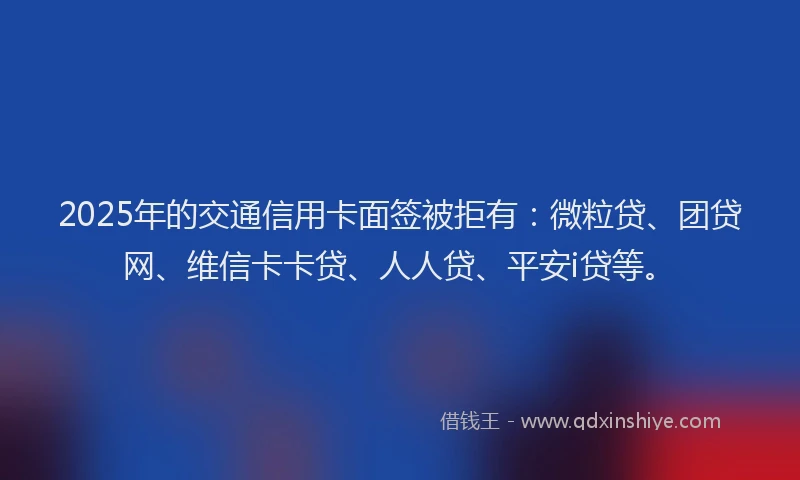 2025年的交通信用卡面签被拒有：微粒贷、团贷网、维信卡卡贷、人人贷、平安i贷等。