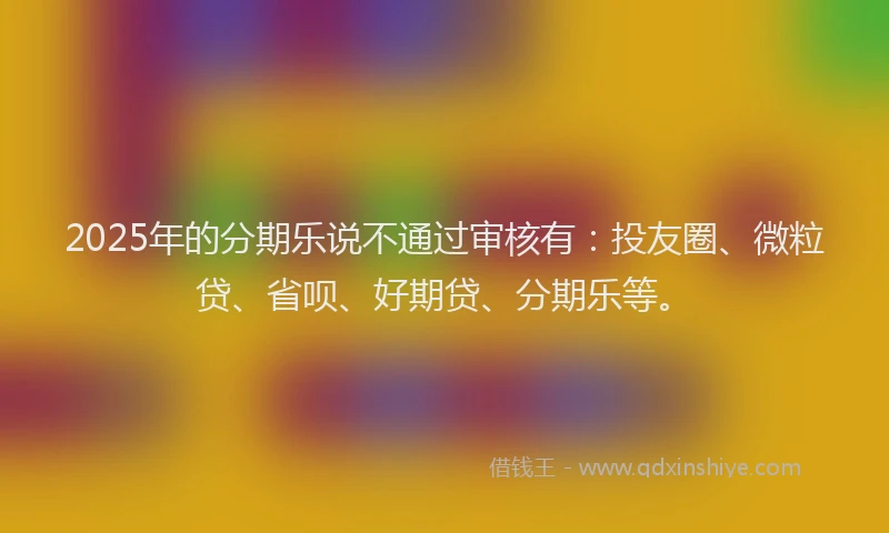 2025年的分期乐说不通过审核有：投友圈、微粒贷、省呗、好期贷、分期乐等。