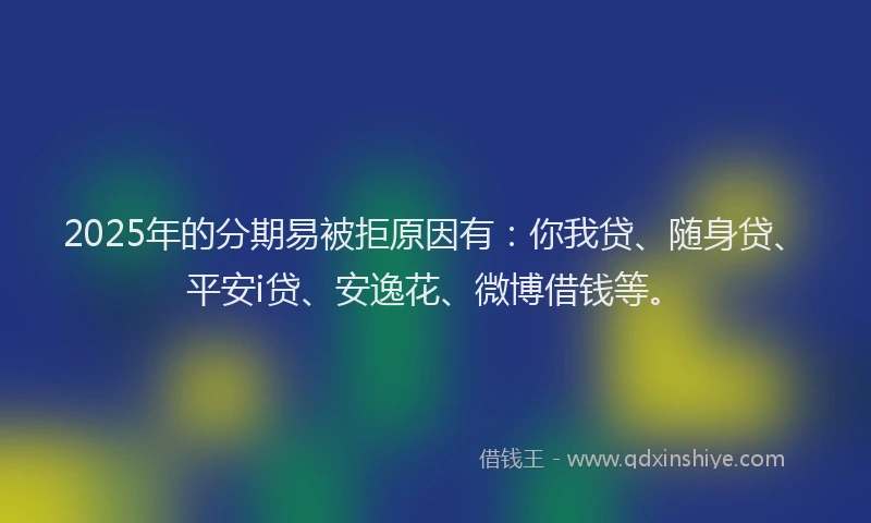 2025年的分期易被拒原因有：你我贷、随身贷、平安i贷、安逸花、微博借钱等。
