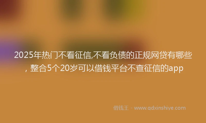 2025年热门不看征信,不看负债的正规网贷有哪些，整合5个20岁可以借钱平台不查征信的app
