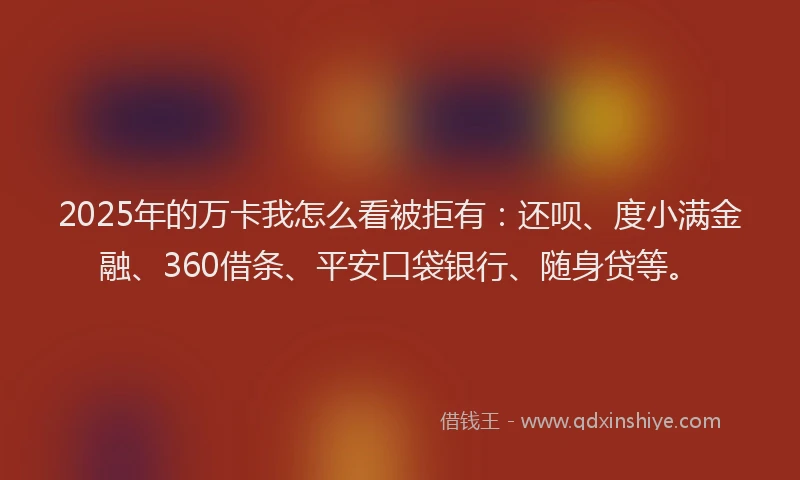 2025年的万卡我怎么看被拒有：还呗、度小满金融、360借条、平安口袋银行、随身贷等。