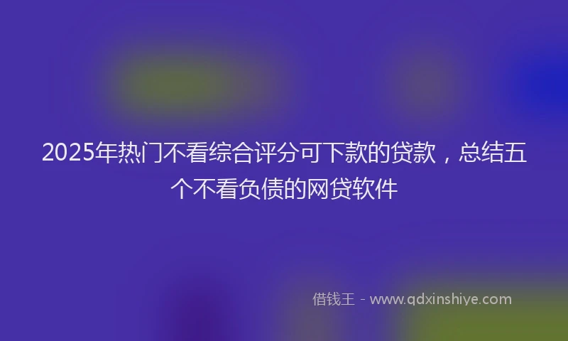 2025年热门不看综合评分可下款的贷款，总结五个不看负债的网贷软件