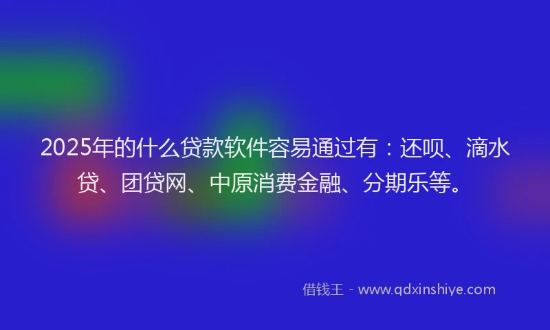 2025年的什么贷款软件容易通过有：还呗、滴水贷、团贷网、中原消费金融、分期乐等。