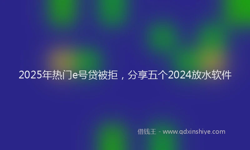 2025年热门e号贷被拒，分享五个2024放水软件