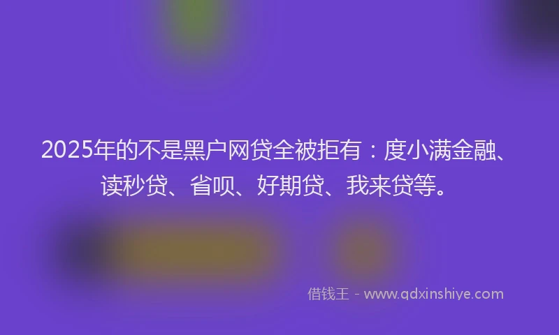 2025年的不是黑户网贷全被拒有：度小满金融、读秒贷、省呗、好期贷、我来贷等。