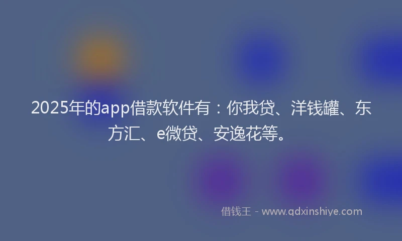 2025年的app借款软件有：你我贷、洋钱罐、东方汇、e微贷、安逸花等。