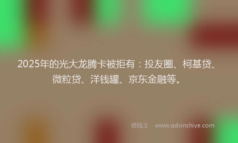 2025年的光大龙腾卡被拒有：投友圈、柯基贷、微粒贷、洋钱罐、京东金融等。