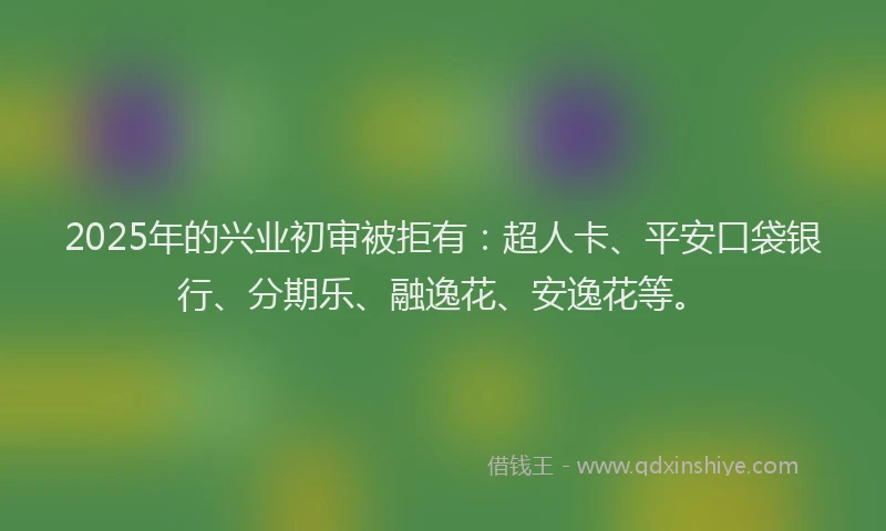 2025年的兴业初审被拒有：超人卡、平安口袋银行、分期乐、融逸花、安逸花等。