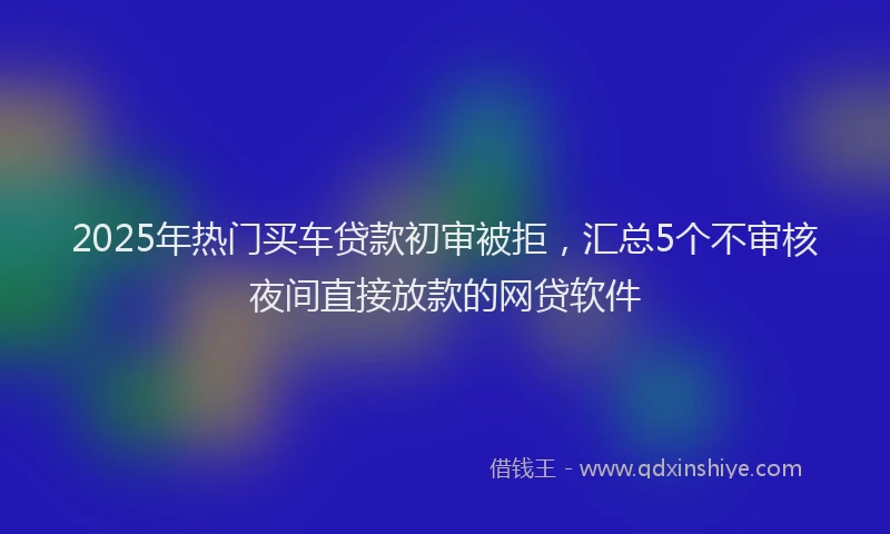 2025年热门买车贷款初审被拒，汇总5个不审核夜间直接放款的网贷软件