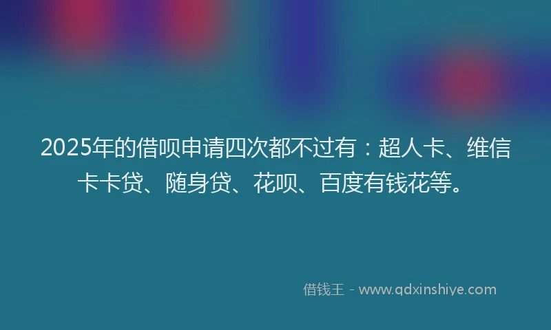 2025年的借呗申请四次都不过有：超人卡、维信卡卡贷、随身贷、花呗、百度有钱花等。