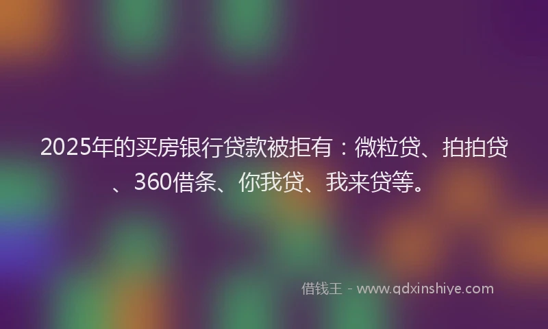 2025年的买房银行贷款被拒有：微粒贷、拍拍贷、360借条、你我贷、我来贷等。