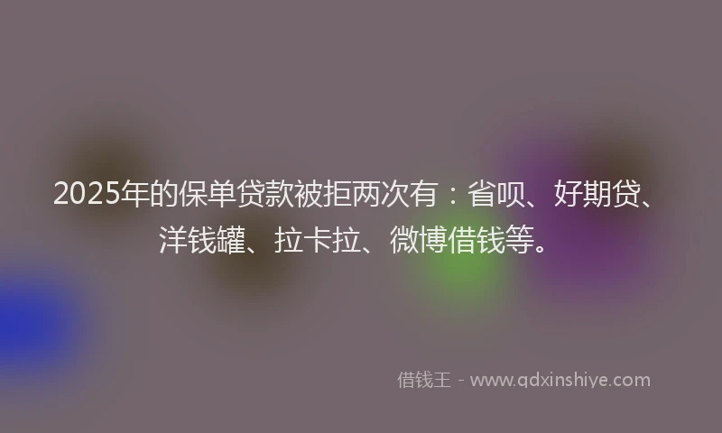 2025年的保单贷款被拒两次有：省呗、好期贷、洋钱罐、拉卡拉、微博借钱等。