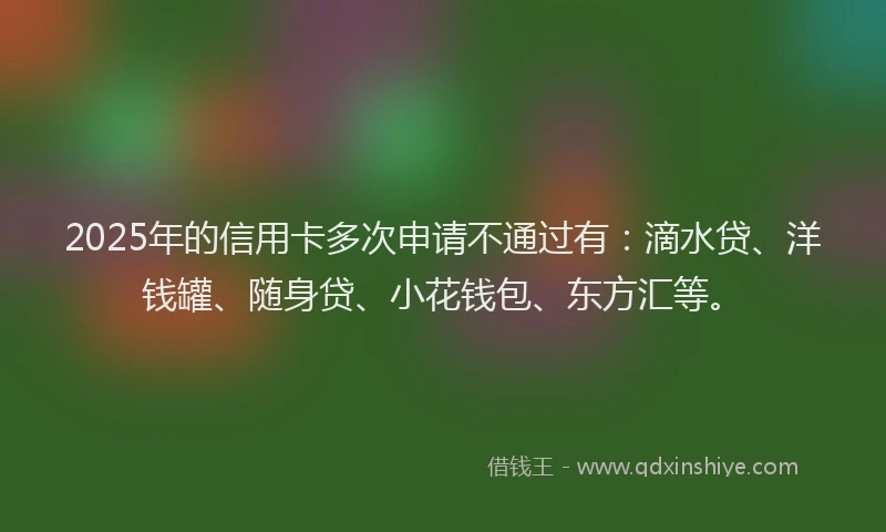 2025年的信用卡多次申请不通过有：滴水贷、洋钱罐、随身贷、小花钱包、东方汇等。