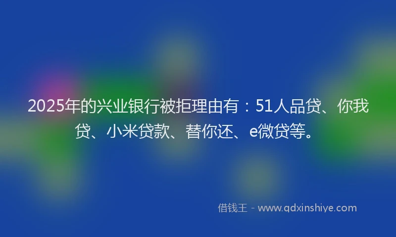 2025年的兴业银行被拒理由有：51人品贷、你我贷、小米贷款、替你还、e微贷等。