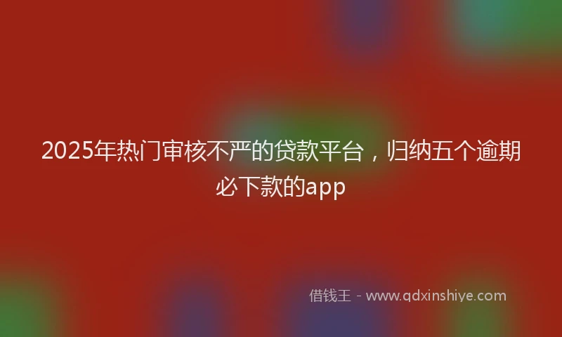 2025年热门审核不严的贷款平台,归纳五个逾期必下款的app
