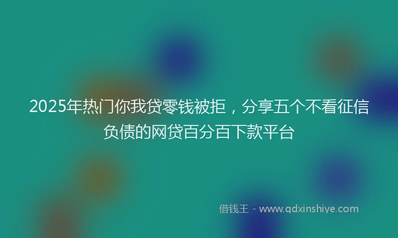 2025年热门你我贷零钱被拒，分享五个不看征信负债的网贷百分百下款平台
