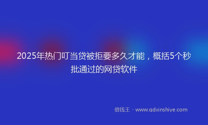 2025年热门叮当贷被拒要多久才能，概括5个秒批通过的网贷软件