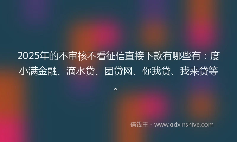 2025年的不审核不看征信直接下款有哪些有：度小满金融、滴水贷、团贷网、你我贷、我来贷等。