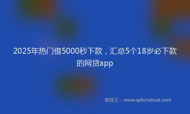 2025年热门借5000秒下款，汇总5个18岁必下款的网贷app
