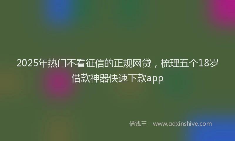 2025年热门不看征信的正规网贷，梳理五个18岁借款神器快速下款app
