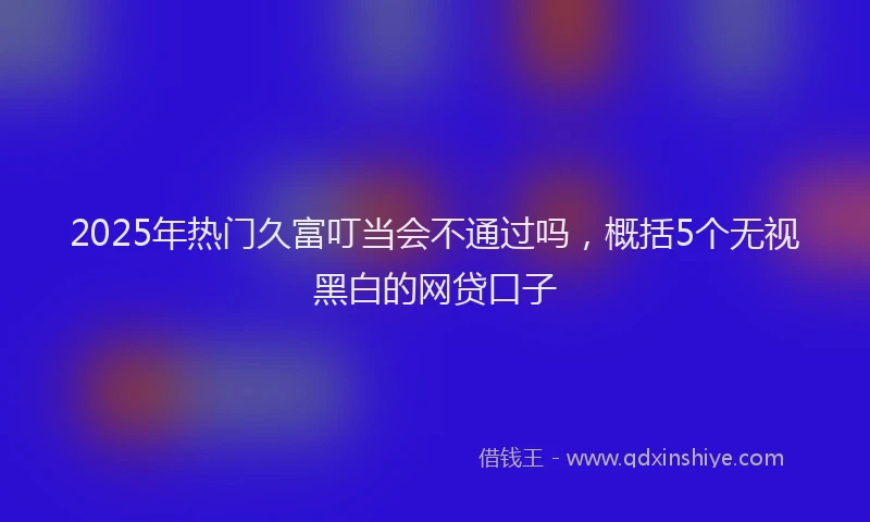 2025年热门久富叮当会不通过吗，概括5个无视黑白的网贷口子