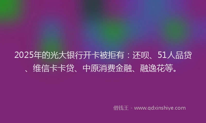 2025年的光大银行开卡被拒有：还呗、51人品贷、维信卡卡贷、中原消费金融、融逸花等。