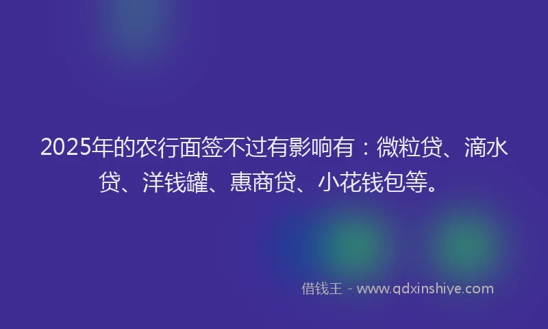2025年的农行面签不过有影响有：微粒贷、滴水贷、洋钱罐、惠商贷、小花钱包等。