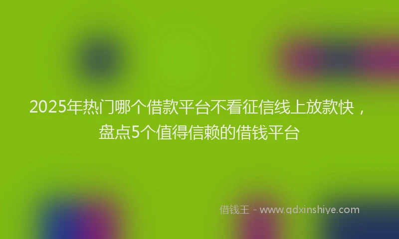 2025年热门哪个借款平台不看征信线上放款快，盘点5个值得信赖的借钱平台