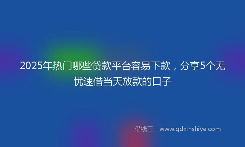 2025年热门哪些贷款平台容易下款，分享5个无忧速借当天放款的口子