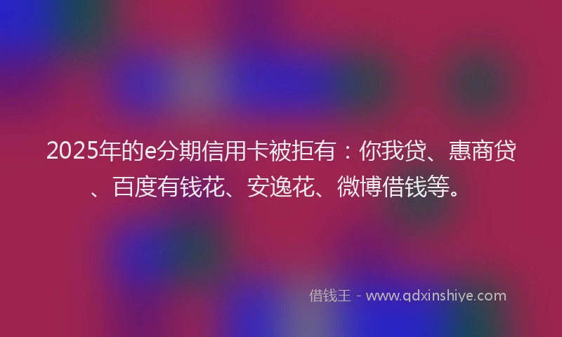 2025年的e分期信用卡被拒有：你我贷、惠商贷、百度有钱花、安逸花、微博借钱等。