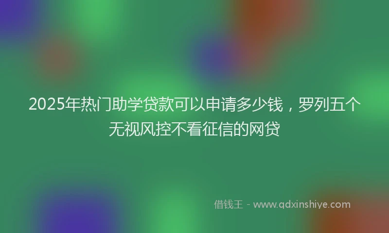 2025年热门助学贷款可以申请多少钱，罗列五个无视风控不看征信的网贷