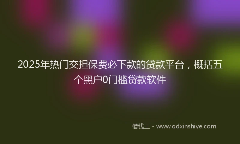 2025年热门交担保费必下款的贷款平台，概括五个黑户0门槛贷款软件