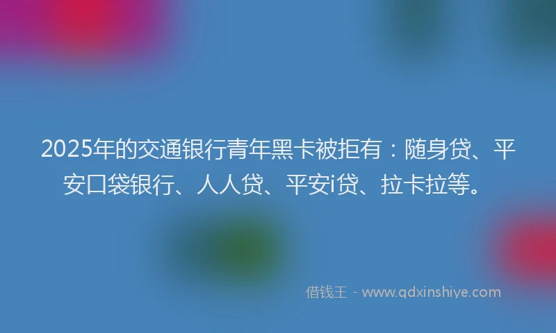 2025年的交通银行青年黑卡被拒有：随身贷、平安口袋银行、人人贷、平安i贷、拉卡拉等。