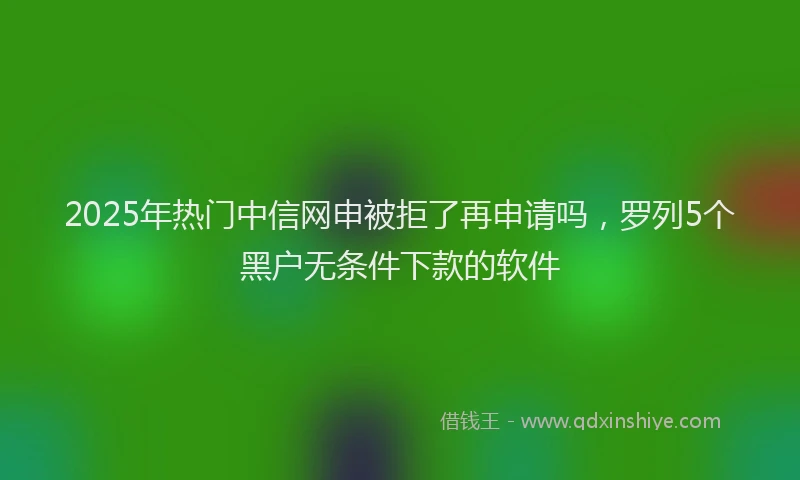 2025年热门中信网申被拒了再申请吗，罗列5个黑户无条件下款的软件