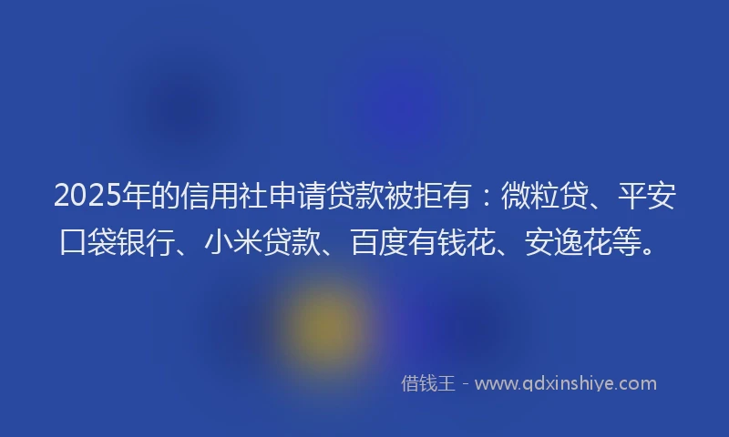 2025年的信用社申请贷款被拒有：微粒贷、平安口袋银行、小米贷款、百度有钱花、安逸花等。