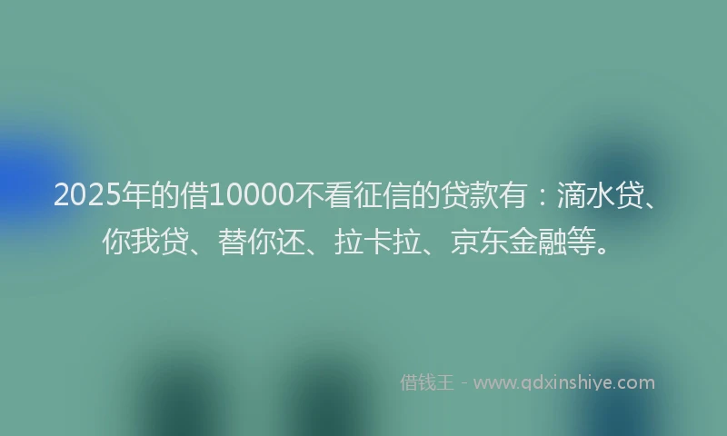 2025年的借10000不看征信的贷款有：滴水贷、你我贷、替你还、拉卡拉、京东金融等。