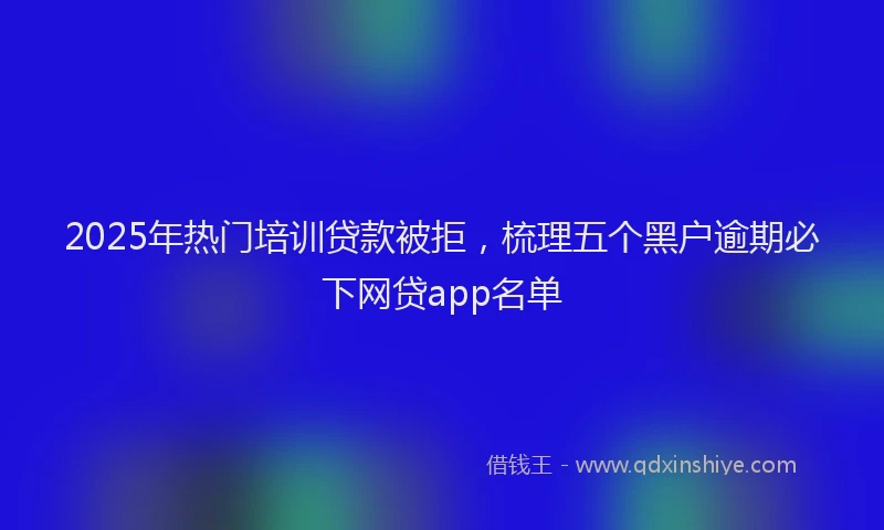 2025年热门培训贷款被拒，梳理五个黑户逾期必下网贷app名单